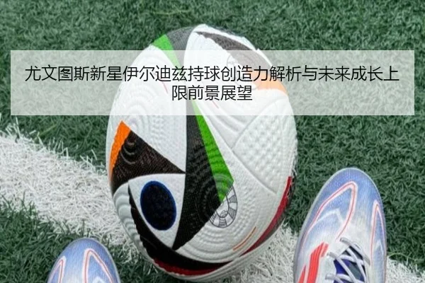 尤文图斯新星伊尔迪兹持球创造力解析与未来成长上限前景展望