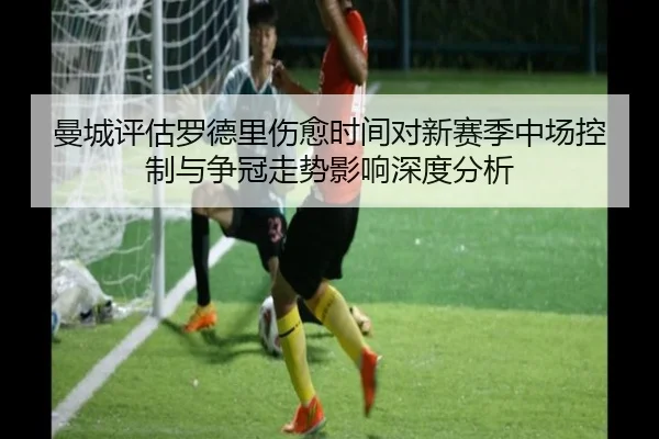 曼城评估罗德里伤愈时间对新赛季中场控制与争冠走势影响深度分析
