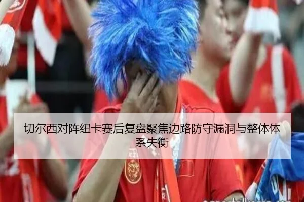 切尔西对阵纽卡赛后复盘聚焦边路防守漏洞与整体体系失衡