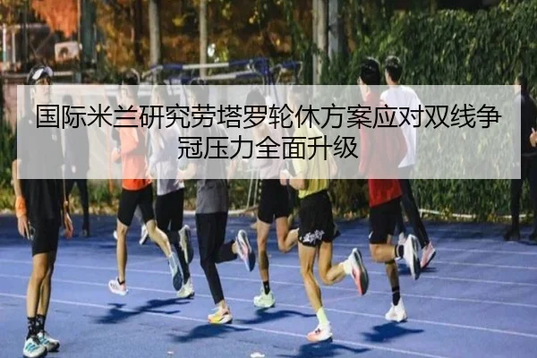 国际米兰研究劳塔罗轮休方案应对双线争冠压力全面升级